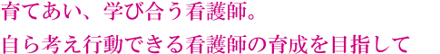 育てあい、学び合う看護師。自ら考え行動できる看護師の育成を目指して